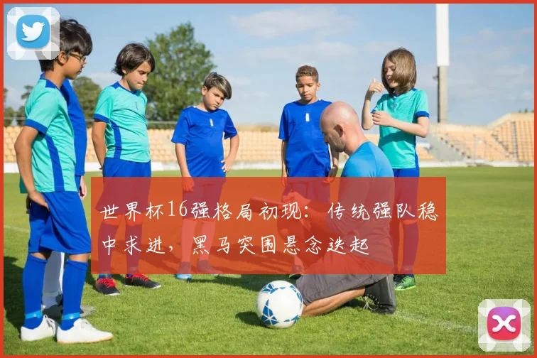 世界杯16强格局初现：传统强队稳中求进，黑马突围悬念迭起