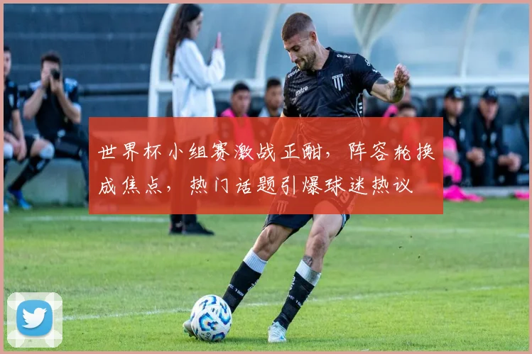 世界杯小组赛激战正酣，阵容轮换成焦点，热门话题引爆球迷热议