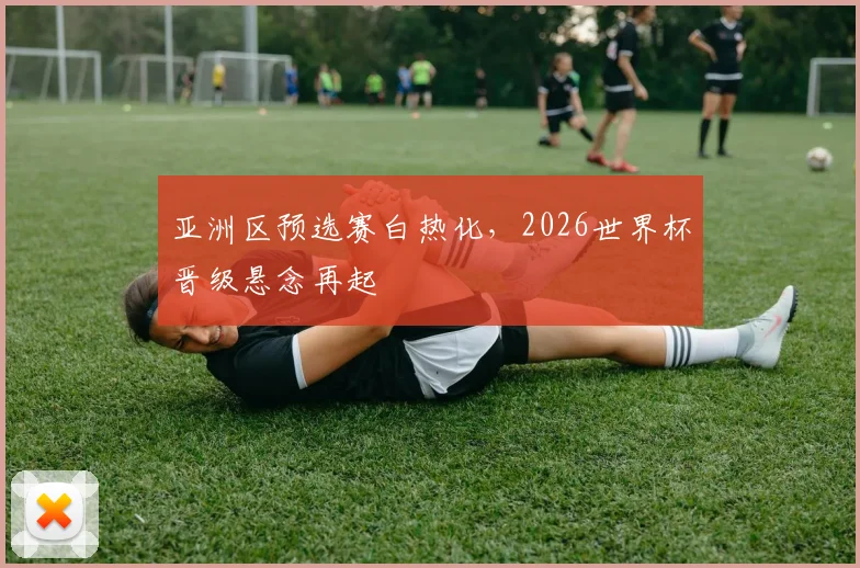 亚洲区预选赛白热化，2026世界杯晋级悬念再起
