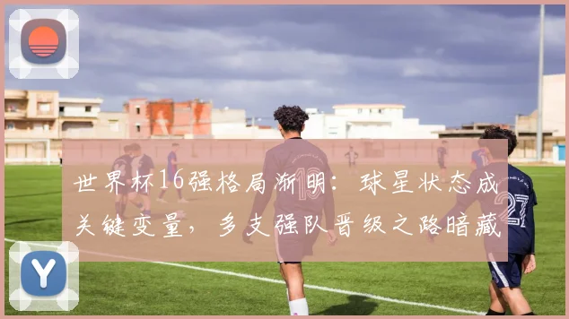 世界杯16强格局渐明：球星状态成关键变量，多支强队晋级之路暗藏隐忧
