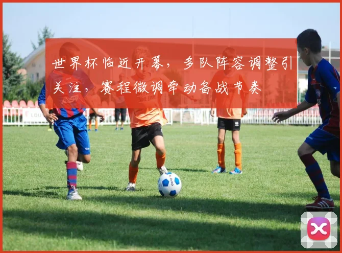 世界杯临近开幕，多队阵容调整引关注，赛程微调牵动备战节奏