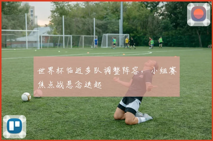 世界杯临近多队调整阵容，小组赛焦点战悬念迭起